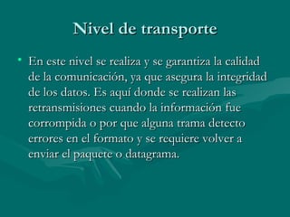 Nivel de transporte En este nivel se realiza y se garantiza la calidad de la comunicación, ya que asegura la integridad de los datos. Es aquí donde se realizan las retransmisiones cuando la información fue corrompida o por que alguna trama detecto errores en el formato y se requiere volver a enviar el paquete o datagrama. 