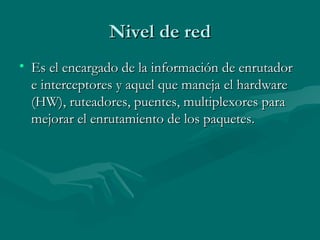 Nivel de red Es el encargado de la información de enrutador e interceptores y aquel que maneja el hardware (HW), ruteadores, puentes, multiplexores para mejorar el enrutamiento de los paquetes. 