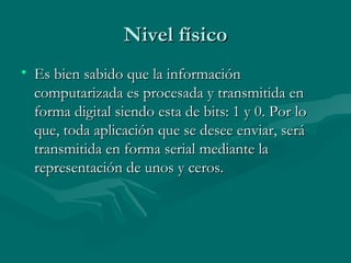 Nivel físico Es bien sabido que la información computarizada es procesada y transmitida en forma digital siendo esta de bits: 1 y 0. Por lo que, toda aplicación que se desee enviar, será transmitida en forma serial mediante la representación de unos y ceros. 