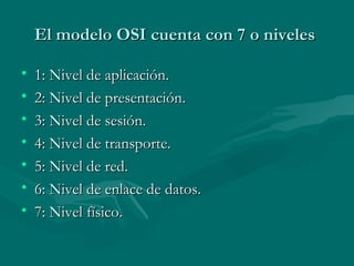El modelo OSI cuenta con 7 o niveles  1: Nivel de aplicación. 2: Nivel de presentación.  3: Nivel de sesión. 4: Nivel de transporte. 5: Nivel de red. 6: Nivel de enlace de datos. 7: Nivel físico. 
