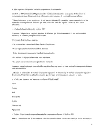 ¿Qué significa OSI y quien realizo la propuesta de dicho modelo?•
En 1979, la ISO (International Organization for Standardization) definió un esquema de funciones de
comunicaciones para el intercambio de información entre sistemas de computadoras que se llama
OSI en si misma no es una arquitectura de red porque NO especifica servicios concretos en niveles ni los
protocolos usados por estos, sólo dice que debe hacer cada nivel. En algunos casos ADOPTA otros
estándares.
¿Cuál es la función básica del modelo OSI?•
El modelo OSI provee un conjunto detallado de Standard que describen una red. Es una plataforma de
desarrollo de Standard para protocolos de redes.
El principio de división en capas es:
− Se crea una capa para cada nivel de abstracción diferente
− Cada capa debe tener una función bien definida
− Estas funciones corresponden a Standard internacionales
− Es mínimo el flujo de información entre interfaces
− Se genera una arquitectura conceptualmente manejable
Usa capas operacionalmente bien definidas, que describen que ocurre en cada paso del procesamiento de datos
para la transmisión.
Cada capa es responsable de realizar un conjunto específico de funciones y de proveer un conjunto específico
de servicios. Un protocolo define los servicios que provee y la forma que esos servicios se unen.
¿Cuáles son las capas por las que se conforma el Modelo OSI?•
Física
Enlace
Red
Transporte
Sesión
Presentación
Aplicación
Explica el funcionamiento de cada una de las capas que conforman el Modelo OSI•
Física: Transmite un tren de bits sobre un canal de comunicaciones. Define características físicas del medio o
1
 