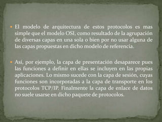  El modelo de arquitectura de estos protocolos es mas
simple que el modelo OSI, como resultado de la agrupación
de diversas capas en una sola o bien por no usar alguna de
las capas propuestas en dicho modelo de referencia.
 Así, por ejemplo, la capa de presentación desaparece pues
las funciones a definir en ellas se incluyen en las propias
aplicaciones. Lo mismo sucede con la capa de sesión, cuyas
funciones son incorporadas a la capa de transporte en los
protocolos TCP/IP. Finalmente la capa de enlace de datos
no suele usarse en dicho paquete de protocolos.
 