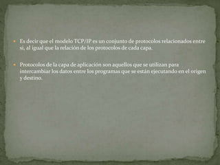  Es decir que el modelo TCP/IP es un conjunto de protocolos relacionados entre
si, al igual que la relación de los protocolos de cada capa.
 Protocolos de la capa de aplicación son aquellos que se utilizan para
intercambiar los datos entre los programas que se están ejecutando en el origen
y destino.
 