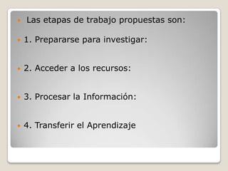    Las etapas de trabajo propuestas son:

   1. Prepararse para investigar:


   2. Acceder a los recursos:


   3. Procesar la Información:


   4. Transferir el Aprendizaje
 