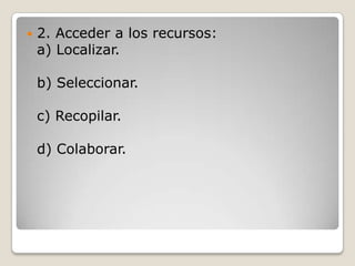    2. Acceder a los recursos:
    a) Localizar.

    b) Seleccionar.

    c) Recopilar.

    d) Colaborar.
 