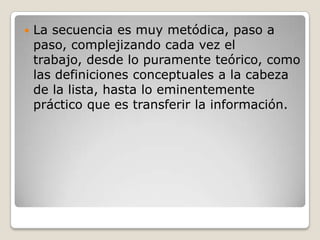    La secuencia es muy metódica, paso a
    paso, complejizando cada vez el
    trabajo, desde lo puramente teórico, como
    las definiciones conceptuales a la cabeza
    de la lista, hasta lo eminentemente
    práctico que es transferir la información.
 