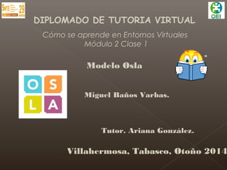 DIPLOMADO DE TUTORIA VIRTUAL 
Cómo se aprende en Entornos Virtuales 
Módulo 2 Clase 1 
Modelo Osla 
Miguel Baños Varbas. 
Tutor. Ariana González. 
Villahermosa, Tabasco, Otoño 2014 
 