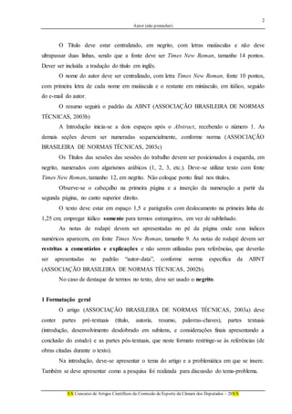 2
Autor (não preencher)
XX Concurso de Artigos Científicos da Comissão de Esporte da Câmara dos Deputados – 20XX
O Título deve estar centralizado, em negrito, com letras maiúsculas e não deve
ultrapassar duas linhas, sendo que a fonte deve ser Times New Roman, tamanho 14 pontos.
Dever ser incluída a tradução do título em inglês.
O nome do autor deve ser centralizado, com letra Times New Roman, fonte 10 pontos,
com primeira letra de cada nome em maiúscula e o restante em minúsculo, em itálico, seguido
do e-mail do autor.
O resumo seguirá o padrão da ABNT (ASSOCIAÇÃO BRASILEIRA DE NORMAS
TÉCNICAS, 2003b)
A Introdução inicia-se a dois espaços após o Abstract, recebendo o número 1. As
demais seções devem ser numeradas sequencialmente, conforme norma (ASSOCIAÇÃO
BRASILEIRA DE NORMAS TÉCNICAS, 2003c)
Os Títulos das sessões das sessões do trabalho devem ser posicionados à esquerda, em
negrito, numerados com algarismos arábicos (1, 2, 3, etc.). Deve-se utilizar texto com fonte
Times New Roman, tamanho 12, em negrito. Não coloque ponto final nos títulos.
Observe-se o cabeçalho na primeira página e a inserção da numeração a partir da
segunda página, no canto superior direito.
O texto deve estar em espaço 1,5 e parágrafos com deslocamento na primeira linha de
1,25 cm; empregar itálico somente para termos estrangeiros, em vez de sublinhado.
As notas de rodapé devem ser apresentadas no pé da página onde seus índices
numéricos aparecem, em fonte Times New Roman, tamanho 9. As notas de rodapé devem ser
restritas a comentários e explicações e não serem utilizadas para referências, que deverão
ser apresentadas no padrão “autor-data”, conforme norma específica da ABNT
(ASSOCIAÇÃO BRASILEIRA DE NORMAS TÉCNICAS, 2002b).
No caso de destaque de termos no texto, deve ser usado o negrito.
1 Formatação geral
O artigo (ASSOCIAÇÃO BRASILEIRA DE NORMAS TÉCNICAS, 2003a) deve
conter partes pré-textuais (título, autoria, resumo, palavras-chaves), partes textuais
(introdução, desenvolvimento desdobrado em subitens, e considerações finais apresentando a
conclusão do estudo) e as partes pós-textuais, que neste formato restringe-se às referências (de
obras citadas durante o texto).
Na introdução, deve-se apresentar o tema do artigo e a problemática em que se insere.
Também se deve apresentar como a pesquisa foi realizada para discussão do tema-problema.
 