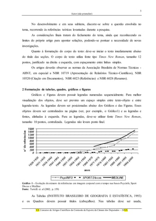 3
Autor (não preencher)
XX Concurso de Artigos Científicos da Comissão de Esporte da Câmara dos Deputados – 20XX
No desenvolvimento e em seus subitens, discorre-se sobre a questão envolvida no
tema, recorrendo às referências teóricas levantadas durante a pesquisa.
As considerações finais tratam do fechamento do tema, ainda que reconhecendo os
limites do próprio artigo para apontar soluções, podendo-se pontuar a necessidade de novas
investigações.
Quanto à formatação do corpo do texto: deve-se iniciar o texto imediatamente abaixo
do título das seções. O corpo de texto utiliza fonte tipo Times New Roman, tamanho 12
pontos, justificado na direita e esquerda, com espaçamento entre linhas simples.
Os artigos deverão observar as normas da Associação Brasileira de Normas Técnicas -
ABNT, em especial a NBR 10719 (Apresentação de Relatórios Técnico-Científicos), NBR
10520 (Citação em Documentos), NBR 6023 (Referências) e NBR 6028 (Resumos).
2 Formatação de tabelas, quadro, gráficos e figuras
Gráficos e Figuras devem possuir legendas numeradas sequencialmente. Para melhor
visualização dos objetos, deve ser previsto um espaço simples entre texto-objeto e entre
legenda-texto. As legendas devem ser posicionadas abaixo dos Gráficos e das Figuras. Esses
objetos devem ser centralizados na página (ver, por exemplo, o Gráfico1) e as legendas e
fontes, alinhadas à esquerda. Para as legendas, deve-se utilizar fonte Times New Roman,
tamanho 10 pontos, centralizada. Legendas não levam ponto final.
Gráfico 1 – Evolução do número de referências em imagem corporal com o tempo nas bases Psycinfo, Sport
Discus e Medline
Fonte: Turtelli et. al (2002, p. 159)
As Tabelas (INSTITUTO BRASILEIRO DE GEOGRAFIA E ESTATÍSTICA, 1993)
e os Quadros devem possuir títulos (cabeçalhos). Nas tabelas deve ser usada,
 