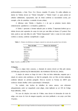 4
Autor (não preencher)
XX Concurso de Artigos Científicos da Comissão de Esporte da Câmara dos Deputados – 20XX
preferencialmente, a fonte Times New Roman, tamanho 10 pontos. Os estilos utilizados no
interior de Tabelas devem ser “Tabela Cabeçalho” e “Tabela Corpo”, os quais podem ser
editados (alinhamento, espaçamento, tipo de fonte) conforme as necessidades (como, por
exemplo, a fim de centralizar o conteúdo de uma coluna).
A diferença entre Tabelas e Quadros é o de que as primeiras trazem dados
eminentemente quantitativos e os Quadros, qualitativos.
A Tabela 1 apresenta o formato indicado para as tabelas. É importante lembrar que as
tabelas devem estar separadas do corpo do texto por uma linha em branco (12 pontos). Para
tanto, pode-se usar uma linha do estilo “Tabela Espaçamento” entre o corpo de texto anterior
à tabela e a mesma, conforme exemplificado a seguir.
Tabela 1 – Número de referências em imagem corporal em cada uma das grandes bases de dados
Bases de dados Número de referências
WebSPIRS 9.613
Web of Science 1.633
BIREME 95
DEDALUS 82
ACERVUS 37
ATHENA 11
TOTAL 11.471
Fonte: Turtelli et. al (2002, p. 159)
3 Citações
Para os artigos deste concurso, a chamada de autores deverá ser feita pelo sistema
AUTOR-data (ASSOCIAÇÃO BRASILEIRA DE NORMAS TÉCNICAS, 2002b).
A citação de autores ao longo do texto é feita em letras minúsculas, enquanto que a
citação de autores entre parênteses, ao final do parágrafo, deve ser feita em letra maiúscula,
conforme indicado no próximo parágrafo. Deve-se recorrer às Normas da ABNT para
esclarecer demais detalhes sobre a apresentação e formatação.
Na verdade, citar trechos de trabalhos de outros autores, sem referenciar
adequadamente, pode ser enquadrado como plágio, crime tipificado no art 180 do Código
Penal (BRASIL, 1940)
No caso de citações com mais de 4 linhas, estas devem vir destacadas do texto do
artigo, com recuo de 4cm da margem esquerda, com texto justificado e em corpo com fonte
10 pontos.
 