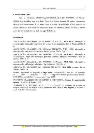 5
Autor (não preencher)
XX Concurso de Artigos Científicos da Comissão de Esporte da Câmara dos Deputados – 20XX
Considerações Finais
Para as referências (ASSOCIAÇÃO BRASILEIRA DE NORMAS TÉCNICAS.
2002a), deve-se utilizar texto com fonte Times New Roman, tamanho 12 pontos, espaçamento
simples, com espaçamento de 6 pontos antes e depois. As referências devem aparecer em
ordem alfabética e não devem ser numeradas. Todas as referências citadas no texto, e apenas
estas, devem ser incluídas ao final, na seção Referências.
Referências
ASSOCIAÇÃO BRASILEIRA DE NORMAS TÉCNICAS. NBR 6024: Informação e
documentação: numeração progressiva das seções de um documento. Rio de Janeiro, 2003c, 3
p.
ASSOCIAÇÃO BRASILEIRA DE NORMAS TÉCNICAS. NBR 10520: informação e
documentação: citação em documentos. Rio de Janeiro, 2002b. 7 p.
ASSOCIAÇÃO BRASILEIRA DE NORMAS TÉCNICAS. NBR 6022: informação e
documentação: artigo em publicação periódica científica impressa: apresentação. Rio de
Janeiro, 2003a. 5 p.
ASSOCIAÇÃO BRASILEIRA DE NORMAS TÉCNICAS. NBR 6023: informação e
documentação: elaboração: referências. Rio de Janeiro, 2002a. 24 p.
ASSOCIAÇÃO BRASILEIRA DE NORMAS TÉCNICAS. NBR 6028: resumos. Rio de
Janeiro, 2003b. 2 p.
BRASIL. Presidência da República. Código Penal. Decreto-Lei nº 2.848, de 7 de dezembro
de 1940. Disponível em: <http://www.planalto.gov.br/ccivil_03/decreto-
lei/Del2848compilado.htm >. Acesso em: 2 maio 2017.
INSTITUTO BRASILEIRO DE GEOGRAFIA E ESTATÍSTICA. Normas de apresentação
tabular. 3. ed. Rio de Janeiro, 1993.
TURTELLI, L. S.; TAVARES, M. C. G. C. F.; DUARTE, E. Caminhos da pesquisa em
imagem corporal na sua relação com o movimento. Rev. Bras. Cienc. Esporte, Campinas, v.
24, n. 1, p. 151-166, set. 2002.
 