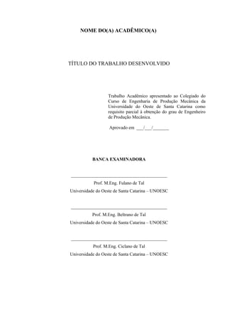 NOME DO(A) ACADÊMICO(A)
TÍTULO DO TRABALHO DESENVOLVIDO
Trabalho Acadêmico apresentado ao Colegiado do
Curso de Engenharia de Produção Mecânica da
Universidade do Oeste de Santa Catarina como
requisito parcial à obtenção do grau de Engenheiro
de Produção Mecânica.
Aprovado em ___/___/_______
BANCA EXAMINADORA
__________________________________________
Prof. M.Eng. Fulano de Tal
Universidade do Oeste de Santa Catarina – UNOESC
__________________________________________
Prof. M.Eng. Beltrano de Tal
Universidade do Oeste de Santa Catarina – UNOESC
__________________________________________
Prof. M.Eng. Ciclano de Tal
Universidade do Oeste de Santa Catarina – UNOESC
 