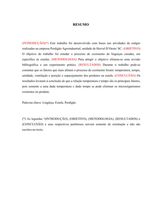 RESUMO
(INTRODUÇÃO)(*) Este trabalho foi desenvolvido com bases nas atividades de estágio
realizadas na empresa Perdigão Agroindustrial, unidade de Herval D’Oeste/ SC. (OBJETIVO)
O objetivo do trabalho foi estudar o processo de cozimento de linguiças curadas, em
específico às estufas. (METODOLOGIA) Para atingir o objetivo efetuou-se uma revisão
bibliográfica e um experimento prático. (RESULTADOS) Durante o trabalho pode-se
constatar que os fatores que mais afetam o processo de cozimento foram: temperatura, tempo,
umidade, ventilação e posição e espacejamento dos produtos na estufa. (CONCLUSÃO) Os
resultados levaram à conclusão de que a relação temperatura e tempo são os principais fatores,
pois somente a uma dada temperatura e dado tempo se pode eliminar os microorganismos
existentes no produto.
Palavras chave: Lingüiça. Estufa. Perdigão
(*) As legendas “(INTRODUÇÃO), (OBJETIVO), (METODOLOGIA), (RESULTADOS) e
(CONCLUSÃO) e seus respectivos parênteses servem somente de orientação e não são
escritos no texto.
 