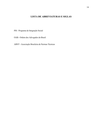 14
LISTA DE ABREVIATURAS E SIGLAS
PIS - Programa de Integração Social
OAB - Ordem dos Advogados do Brasil
ABNT - Associação Brasileira de Normas Técnicas
 