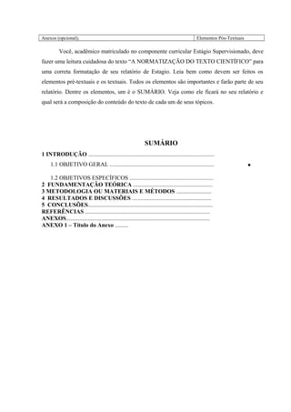 Anexos (opcional); Elementos Pós-Textuais
Você, acadêmico matriculado no componente curricular Estágio Supervisionado, deve
fazer uma leitura cuidadosa do texto “A NORMATIZAÇÃO DO TEXTO CIENTÍFICO” para
uma correta formatação de seu relatório de Estagio. Leia bem como devem ser feitos os
elementos pré-textuais e os textuais. Todos os elementos são importantes e farão parte de seu
relatório. Dentre os elementos, um é o SUMÀRIO. Veja como ele ficará no seu relatório e
qual será a composição do conteúdo do texto de cada um de seus tópicos.
SUMÁRIO
1 INTRODUÇÃO ......................................................................................
1.1 OBJETIVO GERAL .......................................................................
1.2 OBJETIVOS ESPECÍFICOS .........................................................
•
2 FUNDAMENTAÇÃO TEÓRICA ......................................................
3 METODOLOGIA OU MATERIAIS E MÉTODOS ........................
4 RESULTADOS E DISCUSSÕES ......................................................
5 CONCLUSÕES.....................................................................................
REFERÊNCIAS .....................................................................................
ANEXOS..................................................................................................
ANEXO 1 – Título do Anexo .........
 