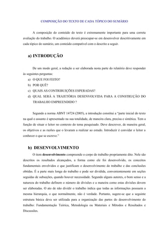 COMPOSIÇÃO DO TEXTO DE CADA TÓPICO DO SUMÁRIO
A composição do conteúdo do texto é extremamente importante para uma correta
avaliação do trabalho. O acadêmico deverá preocupar-se em desenvolver descritivamente em
cada tópico do sumário, um conteúdo compatível com o descrito a seguir.
a) INTRODUÇÃO
De um modo geral, a redação a ser elaborada nesta parte do relatório deve responder
às seguintes perguntas:
a) O QUE FOI FEITO?
b) POR QUÊ?
c) QUAIS AS CONTRIBUIÇÕES ESPERADAS?
d) QUAL SERÁ A TRAJETÓRIA DESENVOLVIDA PARA A CONSTRUÇÃO DO
TRABALHO EMPREENDIDO ?
Segundo a norma ABNT 14724 (2005), a introdução constitui a “parte inicial do texto
na qual o assunto é apresentado na sua totalidade, de maneira clara, precisa e sintética. Tem a
função de situar o leitor no contexto do tema pesquisado. Deve descrever, de maneira geral,
os objetivos e as razões que o levaram a realizar ao estudo. Introduzir é convidar o leitor a
conhecer o que se escreve.”
b) DESENVOLVIMENTO
O item desenvolvimento compreende o corpo do trabalho propriamente dito. Nele são
descritos os resultados alcançados, a forma como ele foi desenvolvido, os conceitos
fundamentais envolvidos e que justificam o desenvolvimento do trabalho e das conclusões
obtidas. É a parte mais longa do trabalho e pode ser dividida, convenientemente em seções
seguidas de subseções, quando houver necessidade. Segundo alguns autores, o bom senso e a
natureza do trabalho definem o número de divisões e a maneira como estas divisões devem
ser elaboradas. O ato de não dividir o trabalho indica que todas as informações possuem a
mesma hierarquia, o que normalmente, não é verdade. Portanto, sugere-se que a seguinte
estrutura básica deva ser utilizada para a organização das partes do desenvolvimento do
trabalho: Fundamentação Teórica, Metodologia ou Materiais e Métodos e Resultados e
Discussões.
 