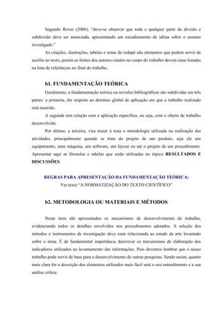 Segundo Rover (2006), “deve-se observar que toda e qualquer parte da divisão e
subdivisão deve ser anunciada, apresentando um encadeamento de idéias sobre o assunto
investigado.”
As citações, ilustrações, tabelas e notas de rodapé são elementos que podem servir de
auxílio ao texto, porém as fontes dos autores citados no corpo do trabalho devem estar listadas
na lista de referências no final do trabalho.
b1. FUNDAMENTAÇÃO TEÓRICA
Geralmente, a fundamentação teórica ou revisões bibliográficas são subdividas em três
partes: a primeira, diz respeito ao domínio global de aplicação em que o trabalho realizado
está inserido.
A segunda tem relação com a aplicação específica, ou seja, com o objeto de trabalho
desenvolvido.
Por último, a terceira, visa trazer à tona a metodologia utilizada na realização das
atividades, principalmente quando se trata do projeto de um produto, seja ele um
equipamento, uma máquina, um software, um layout ou até o projeto de um procedimento.
Apresentar aqui as fórmulas e tabelas que serão utilizadas no tópico RESULTADOS E
DISCUSSÕES.
REGRAS PARA APRESENTAÇÃO DA FUNDAMENTAÇÃO TEÓRICA:
Ver texto “A NORMATIZAÇÃO DO TEXTO CIENTÍFICO”
b2. METODOLOGIA OU MATERIAIS E MÉTODOS
Neste item são apresentados os mecanismos de desenvolvimento do trabalho,
evidenciando todos os detalhes envolvidos nos procedimentos adotados. A seleção dos
métodos e instrumentos de investigação deve estar relacionada ao estado da arte levantado
sobre o tema. É de fundamental importância descrever os mecanismos de elaboração dos
indicadores utilizados no levantamento das informações. Pois devemos lembrar que o nosso
trabalho pode servir de base para o desenvolvimento de outras pesquisas. Sendo assim, quanto
mais clara for a descrição dos elementos utilizados mais fácil será o seu entendimento e a sua
análise crítica.
 