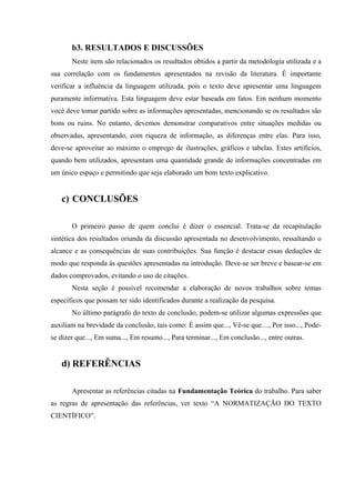 b3. RESULTADOS E DISCUSSÕES
Neste item são relacionados os resultados obtidos a partir da metodologia utilizada e a
sua correlação com os fundamentos apresentados na revisão da literatura. É importante
verificar a influência da linguagem utilizada, pois o texto deve apresentar uma linguagem
puramente informativa. Esta linguagem deve estar baseada em fatos. Em nenhum momento
você deve tomar partido sobre as informações apresentadas, mencionando se os resultados são
bons ou ruins. No entanto, devemos demonstrar comparativos entre situações medidas ou
observadas, apresentando, com riqueza de informação, as diferenças entre elas. Para isso,
deve-se aproveitar ao máximo o emprego de ilustrações, gráficos e tabelas. Estes artifícios,
quando bem utilizados, apresentam uma quantidade grande de informações concentradas em
um único espaço e permitindo que seja elaborado um bom texto explicativo.
c) CONCLUSÕES
O primeiro passo de quem conclui é dizer o essencial. Trata-se da recapitulação
sintética dos resultados oriunda da discussão apresentada no desenvolvimento, ressaltando o
alcance e as consequências de suas contribuições. Sua função é destacar essas deduções de
modo que responda às questões apresentadas na introdução. Deve-se ser breve e basear-se em
dados comprovados, evitando o uso de citações.
Nesta seção é possível recomendar a elaboração de novos trabalhos sobre temas
específicos que possam ter sido identificados durante a realização da pesquisa.
No último parágrafo do texto de conclusão, podem-se utilizar algumas expressões que
auxiliam na brevidade da conclusão, tais como: É assim que..., Vê-se que...., Por isso..., Pode-
se dizer que..., Em suma..., Em resumo..., Para terminar..., Em conclusão..., entre outras.
d) REFERÊNCIAS
Apresentar as referências citadas na Fundamentação Teórica do trabalho. Para saber
as regras de apresentação das referências, ver texto “A NORMATIZAÇÃO DO TEXTO
CIENTÍFICO”.
 