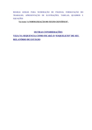 REGRAS GERAIS PARA NUMERAÇÃO DE PÁGINAS, FORMATAÇÃO DO
TRABALHO, APRESENTAÇÃO DE ILUSTRAÇÕES, TABELAS, QUADROS E
EQUAÇÕES
Ver texto “A NORMATIZAÇÃO DO TEXTO CIENTÍFICO”.
OUTRAS CONSIDERAÇÕES
VEJA NA SEQUENCIA COMO FICARÁ O “ESQUELETO” DE SEU
RELATÓRIO DE ESTÁGIO
 