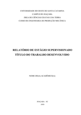 UNIVERSIDADE DO OESTE DE SANTA CATARINA
CAMPUS DE JOAÇABA
ÁREA DE CIÊNCIAS EXATAS E DA TERRA
CURSO DE ENGENHARIA DE PRODUÇÃO MECÂNICA
RELATÓRIO DE ESTÁGIO SUPERVISIONADO
TÍTULO DO TRABALHO DESENVOLVIDO
NOME DO(A) ACADÊMICO(A)
JOAÇABA – SC
ANO
 