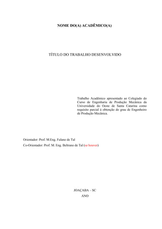 NOME DO(A) ACADÊMICO(A)
TÍTULO DO TRABALHO DESENVOLVIDO
Trabalho Acadêmico apresentado ao Colegiado do
Curso de Engenharia de Produção Mecânica da
Universidade do Oeste de Santa Catarina como
requisito parcial à obtenção do grau de Engenheiro
de Produção Mecânica.
Orientador: Prof. M.Eng. Fulano de Tal
Co-Orientador: Prof. M. Eng. Beltrano de Tal (se houver)
JOAÇABA – SC
ANO
 