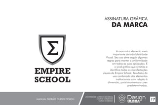 UNIVERSIDADE LUTERANA DO BRASIL
CAMPUS CARAZINHO
CURSO DE DESIGN
MANUAL PADRÃO CURSO DESIGN 17
ASSINATURA GRÁFICA
DA MARCA
A marca é o elemento mais
importante de toda Identidade
Visual. Seu uso deve seguir algumas
regras para manter a uniformidade
em todas as suas aplicações. É
o sinal gráfico que sintetiza e
identifica todas as manifestações
visuais Resultado do
uso combinado dos elementos
institucionais com relação à
dimensão, posicionamento e cores
predeterminados.
da Empire School.
 