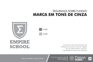UNIVERSIDADE LUTERANA DO BRASIL
CAMPUS CARAZINHO
CURSO DE DESIGN
MANUAL PADRÃO CURSO DESIGN 24
SEGURANÇA SOBRE FUNDOS
MARCA EM TONS DE CINZA
A marca em tons de cinza deve ser
utilizada nos casos em que for exigido
seu uso nessa versão, como em
impressões em jornal, por exemplo.
K 50%
K 30%
EMPIRE
SCHOOL
 
