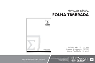 UNIVERSIDADE LUTERANA DO BRASIL
CAMPUS CARAZINHO
CURSO DE DESIGN
MANUAL PADRÃO CURSO DESIGN 27
PAPELARIA BÁSICA
FOLHA TIMBRADA
Formato: A4 - 210 x 297 mm
Processo de impressão: OFF SET
Suporte: Papel Sulfite 120 g/m2
EMPIRE
SCHOOL
Av. Griffith n°504 - Dublin - Irlanda
CEP 99500-000 - Fone: (54) 3384.9661
empireschool@empireschool.com
www.empireschool.com.br
 