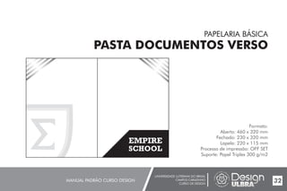 UNIVERSIDADE LUTERANA DO BRASIL
CAMPUS CARAZINHO
CURSO DE DESIGN
MANUAL PADRÃO CURSO DESIGN 32
PAPELARIA BÁSICA
PASTA DOCUMENTOS VERSO
Formato:
Aberto: 460 x 320 mm
Fechado: 230 x 320 mm
Lapela: 220 x 115 mm
Processo de impressão: OFF SET
Suporte: Papel Triplex 300 g/m2
EMPIRE
SCHOOL
EMPIRE
SCHOOL
 