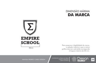UNIVERSIDADE LUTERANA DO BRASIL
CAMPUS CARAZINHO
CURSO DE DESIGN
MANUAL PADRÃO CURSO DESIGN 20
DIMENSÃO MÁXIMA
DA MARCA
Para preservar a legibilidade da marca,
a redução máxima a que a marca
gráfica deve ser submetida corresponde
à largura máxima de 20 mm.
20mm
 