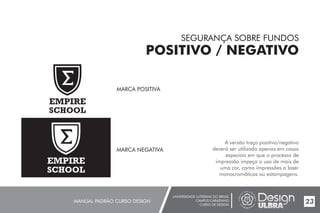 UNIVERSIDADE LUTERANA DO BRASIL
CAMPUS CARAZINHO
CURSO DE DESIGN
MANUAL PADRÃO CURSO DESIGN 23
SEGURANÇA SOBRE FUNDOS
POSITIVO / NEGATIVO
A versão traço positivo/negativo
deverá ser utilizada apenas em casos
especiais em que o processo de
impressão impeça o uso de mais de
uma cor, como impressões a laser
monocromáticas ou estampagens.
MARCA POSITIVA
EMPIRE
SCHOOL
MARCA NEGATIVA
EMPIRE
SCHOOL
 