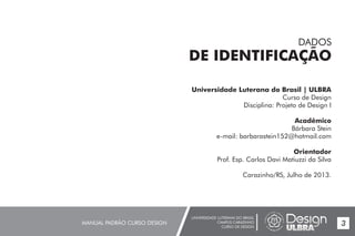 UNIVERSIDADE LUTERANA DO BRASIL
CAMPUS CARAZINHO
CURSO DE DESIGN
MANUAL PADRÃO CURSO DESIGN 3
Universidade Luterana do Brasil | ULBRA
Curso de Design
Disciplina: Projeto de Design I
Acadêmico
Bárbara Stein
e-mail: barbarastein152@hotmail.com
Orientador
Prof. Esp. Carlos Davi Matiuzzi da Silva
Carazinho/RS, Julho de 2013.
DADOS
DE IDENTIFICAÇÃO
 