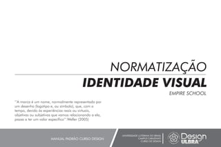NORMATIZAÇÃO
IDENTIDADE VISUAL
EMPIRE SCHOOL
UNIVERSIDADE LUTERANA DO BRASIL
CAMPUS CARAZINHO
CURSO DE DESIGN
MANUAL PADRÃO CURSO DESIGN
’’A marca é um nome, normalmente representado por
um desenho (logotipo e, ou símbolo), que, com o
tempo, devido às experiências reais ou virtuais,
objetivas ou subjetivas que vamos relacionando a ela,
passa a ter um valor específico’’.Weller (2005)
 