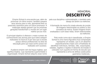 UNIVERSIDADE LUTERANA DO BRASIL
CAMPUS CARAZINHO
CURSO DE DESIGN
MANUAL PADRÃO CURSO DESIGN 15
MEMORIAL
DESCRITIVO
Empire School é uma escola que, além de
promover um ótimo ensino, também prepara
seus alunos para a vida, apontando-lhes os
possíveis caminhos para um futuro promissor. A
instituição deseja garantir que as próximas
gerações transformem o mundo em um lugar
melhor pra se viver.
O principal objetivo é oferecer o maior numero de
conhecimento aos alunos para que todos estejam
realizados no futuro.E é por isso que a escola
possui ótimos profissionais na área da
educação,para que esse sonho possa ser
realizado com sucesso.
A palavra empire vem da língua inglesa, que
significa império, cujo representa superioridade e
organização. Empire School adquiriu esse nome
pela sua disciplina e administração, e também pelo
desejo de serem os melhores.
A formação da marca foi criada através da junção
de imagens relacionadas ao público e aos
conceitos da marca. Essas imagens foram
analisadas e com base nelas, foram selecionadas
as melhores.
Pelo modo como ela é classificada, a Empire
School é uma marca figurativa.Sua composição
representa um brasão, que é um desenho
especificamente criado com a finalidade de
identificar indivíduos, famílias, clãs, corporações,
cidades, regiões e nações.O desenho do brasão é
colocado num suporte em forma de escudo que
representa a arma de defesa usada pelos
guerreiros medievais..
 