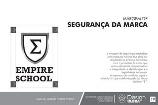 UNIVERSIDADE LUTERANA DO BRASIL
CAMPUS CARAZINHO
CURSO DE DESIGN
MANUAL PADRÃO CURSO DESIGN 19
MARGEM DE
SEGURANÇA DA MARCA
a margem de segurança estabelece
uma moldura mínima que deve ser
respeitada no entorno da marca,
com o propósito de evitar que
outros elementos comprometam
a integridade, a identificação e a
legibilidade da marca.
A espessura da moldura segue o
módulo “x” que é definido pelo (a) altura
da letra ‘’E’’.
 