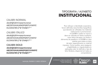 UNIVERSIDADE LUTERANA DO BRASIL
CAMPUS CARAZINHO
CURSO DE DESIGN
MANUAL PADRÃO CURSO DESIGN 21
TIPOGRAFIA / ALFABETO
INSTITUCIONAL
Para reforçar a identidade corporativa,
foram definidas duas famílias tipográficas
que deverão ser utilizadas nos materiais
institucionais e promocionais.
A CALIBRI é usada na marca e
deve ser utilizada em textos auxiliares,
como bloco de textos, em títulos e
elementos da papelaria. A CALIBRI é o tipo
padrão para todos os tipos
de texto, especialmente no material
impresso. Como auxiliar, para assegurar
a legibilidade e a regularidade em
aplicações web, foi definido o tipo de
letra Verdana, disponível em todos os
computadores.
CALIBRI NORMAL
abcdefghijklmnopqrstuvwxyz
ABCDEFGHIJKLMNOPQRSTUVWXYZ
0123456789 ()*&^$%#@!?”~`
CALIBRI ITALICO
abcdefghijklmnopqrstuvwxyz
ABCDEFGHIJKLMNOPQRSTUVWXYZ
0123456789 ()*&^$%#@!?”~`
CALIBRI BOLD
abcdefghijklmnopqrstuvwxyz
ABCDEFGHIJKLMNOPQRSTUVWXYZ
0123456789 ()*&^$%#@!?”~`
 