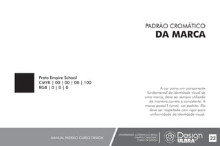 UNIVERSIDADE LUTERANA DO BRASIL
CAMPUS CARAZINHO
CURSO DE DESIGN
MANUAL PADRÃO CURSO DESIGN 22
PADRÃO CROMÁTICO
DA MARCA
A cor como um componente
fundamental da identidade visual de
uma marca, deve ser sempre utilizada
de maneira correta e consistente. A
marca possui1 (uma) cor padrão. Ela
deve ser respeitada com rigor para
uniformidade da identidade visual.
Preto Empire School
CMYK | 00 | 00 | 00 | 100
RGB | 0 | 0 | 0
 