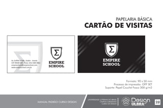 UNIVERSIDADE LUTERANA DO BRASIL
CAMPUS CARAZINHO
CURSO DE DESIGN
MANUAL PADRÃO CURSO DESIGN 28
PAPELARIA BÁSICA
CARTÃO DE VISITAS
Formato: 90 x 50 mm
Processo de impressão: OFF SET
Suporte: Papel Couché Fosco 300 g/m2
EMPIRE
SCHOOL
Av. Griffith n°504 - Dublin - Irlanda
CEP 99500-000 - Fone: (54) 3384.9661
empireschool@empireschool.com
www.empireschool.com.br
EMPIRE
SCHOOL
 