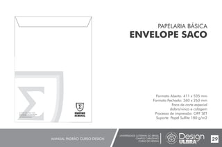UNIVERSIDADE LUTERANA DO BRASIL
CAMPUS CARAZINHO
CURSO DE DESIGN
MANUAL PADRÃO CURSO DESIGN 29
PAPELARIA BÁSICA
ENVELOPE SACO
Formato Aberto: 411 x 535 mm
Formato Fechado: 360 x 260 mm
Faca de corte especial
dobra/vinco e colagem
Processo de impressão: OFF SET
Suporte: Papel Sulfite 180 g/m2
 