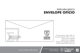 UNIVERSIDADE LUTERANA DO BRASIL
CAMPUS CARAZINHO
CURSO DE DESIGN
MANUAL PADRÃO CURSO DESIGN 30
PAPELARIA BÁSICA
ENVELOPE OFÍCIO
Formato Aberto: 266 x 260 mm
Formato Fechado: 230 x 115 mm
Faca de corte especial
dobra/vinco e colagem
Processo de impressão: OFF SET
Suporte: Papel Sulfite 180 g/m2
Av. Griffith n°504 - Dublin - Irlanda
CEP 99500-000 - Fone: (54) 3384.9661
empireschool@empireschool.com
www.empireschool.com.br
 