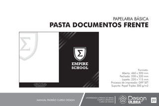 UNIVERSIDADE LUTERANA DO BRASIL
CAMPUS CARAZINHO
CURSO DE DESIGN
MANUAL PADRÃO CURSO DESIGN 31
PAPELARIA BÁSICA
PASTA DOCUMENTOS FRENTE
Formato:
Aberto: 460 x 320 mm
Fechado: 230 x 320 mm
Lapela: 220 x 115 mm
Processo de impressão: OFF SET
Suporte: Papel Triplex 300 g/m2
EMPIRE
SCHOOL
Av. Griffith n°504 - Dublin - Irlanda
CEP 99500-000 - Fone: (54) 3384.9661
empireschool@empireschool.com
www.empireschool.com.br
 
