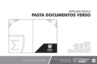 UNIVERSIDADE LUTERANA DO BRASIL
CAMPUS CARAZINHO
CURSO DE DESIGN
MANUAL PADRÃO CURSO DESIGN 32
PAPELARIA BÁSICA
PASTA DOCUMENTOS VERSO
Formato:
Aberto: 460 x 320 mm
Fechado: 230 x 320 mm
Lapela: 220 x 115 mm
Processo de impressão: OFF SET
Suporte: Papel Triplex 300 g/m2
EMPIRE
SCHOOL
 