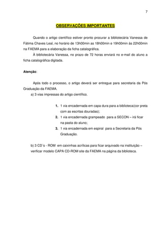 7
OBSERVAÇÕES IMPORTANTES
Quando o artigo científico estiver pronto procurar a bibliotecária Vanessa de
Fátima Chaves Leal, no horário de 13h00min as 18h00min e 19h00min às 22h00min
na FAEMA para a elaboração da ficha catalográfica.
À bibliotecária Vanessa, no prazo de 72 horas enviará no e-mail do aluno a
ficha catalográfica digitada.
Atenção:
Após todo o processo, o artigo deverá ser entregue para secretaria da Pós
Graduação da FAEMA.
a) 3 vias impressas do artigo científico.
1. 1 via encadernada em capa dura para a biblioteca(cor preta
com as escritas douradas);
2. 1 via encadernada grampeado para a SECON – irá ficar
na pasta do aluno;
3. 1 via encadernada em espiral para a Secretaria da Pós
Graduação.
b) 3 CD´s - ROM em caixinhas acrílicas para ficar arquivado na instituição –
verificar modelo CAPA CD-ROM site da FAEMA na página da biblioteca.
 