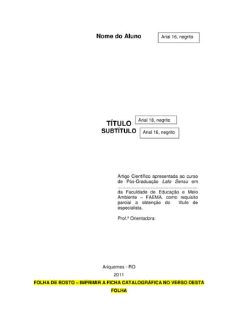 Nome do Aluno
TÍTULO
SUBTÍTULO
Ariquemes - RO
2011
FOLHA DE ROSTO – IMPRIMIR A FICHA CATALOGRÁFICA NO VERSO DESTA
FOLHA
Artigo Científico apresentada ao curso
de Pós-Graduação Lato Sensu em
...............................................................
da Faculdade de Educação e Meio
Ambiente – FAEMA, como requisito
parcial a obtenção do título de
especialista.
Prof.ª Orientadora:
Arial 16, negrito
Arial 18, negrito
Arial 16, negrito
 