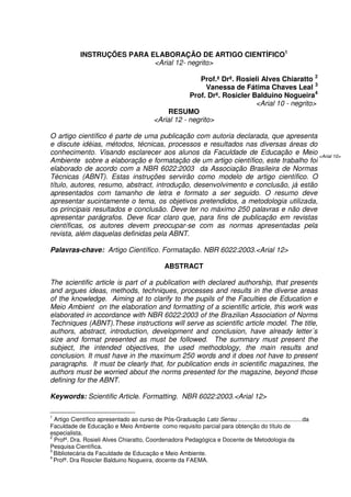 INSTRUÇÕES PARA ELABORAÇÃO DE ARTIGO CIENTÍFICO1
<Arial 12- negrito>
Prof.ª Drª. Rosieli Alves Chiaratto 2
Vanessa de Fátima Chaves Leal 3
Prof. Drª. Rosicler Balduino Nogueira4
<Arial 10 - negrito>
RESUMO
<Arial 12 - negrito>
O artigo científico é parte de uma publicação com autoria declarada, que apresenta
e discute idéias, métodos, técnicas, processos e resultados nas diversas áreas do
conhecimento. Visando esclarecer aos alunos da Faculdade de Educação e Meio
Ambiente sobre a elaboração e formatação de um artigo científico, este trabalho foi
elaborado de acordo com a NBR 6022:2003 da Associação Brasileira de Normas
Técnicas (ABNT). Estas instruções servirão como modelo de artigo científico. O
título, autores, resumo, abstract, introdução, desenvolvimento e conclusão, já estão
apresentados com tamanho de letra e formato a ser seguido. O resumo deve
apresentar sucintamente o tema, os objetivos pretendidos, a metodologia utilizada,
os principais resultados e conclusão. Deve ter no máximo 250 palavras e não deve
apresentar parágrafos. Deve ficar claro que, para fins de publicação em revistas
científicas, os autores devem preocupar-se com as normas apresentadas pela
revista, além daquelas definidas pela ABNT.
Palavras-chave: Artigo Científico. Formatação. NBR 6022:2003.<Arial 12>
ABSTRACT
The scientific article is part of a publication with declared authorship, that presents
and argues ideas, methods, techniques, processes and results in the diverse areas
of the knowledge. Aiming at to clarify to the pupils of the Faculties de Education e
Meio Ambient on the elaboration and formatting of a scientific article, this work was
elaborated in accordance with NBR 6022:2003 of the Brazilian Association of Norms
Techniques (ABNT).These instructions will serve as scientific article model. The title,
authors, abstract, introduction, development and conclusion, have already letter´s
size and format presented as must be followed. The summary must present the
subject, the intended objectives, the used methodology, the main results and
conclusion. It must have in the maximum 250 words and it does not have to present
paragraphs. It must be clearly that, for publication ends in scientific magazines, the
authors must be worried about the norms presented for the magazine, beyond those
defining for the ABNT.
Keywords: Scientific Article. Formatting. NBR 6022:2003.<Arial 12>
1
Artigo Científico apresentado ao curso de Pós-Graduação Lato Sensu .......................................da
Faculdade de Educação e Meio Ambiente como requisito parcial para obtenção do título de
especialista.
2
Profª. Dra. Rosieli Alves Chiaratto, Coordenadora Pedagógica e Docente de Metodologia da
Pesquisa Científica.
3
Bibliotecária da Faculdade de Educação e Meio Ambiente.
4
Profª. Dra Rosicler Balduino Nogueira, docente da FAEMA.
<Arial 10>
 