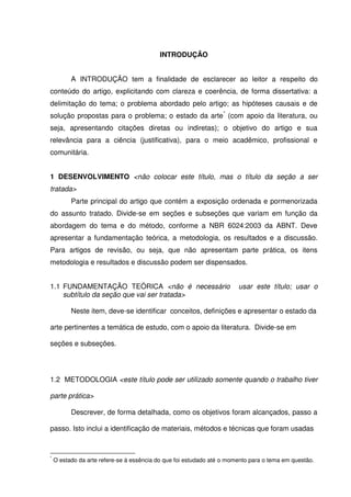 INTRODUÇÃO
A INTRODUÇÃO tem a finalidade de esclarecer ao leitor a respeito do
conteúdo do artigo, explicitando com clareza e coerência, de forma dissertativa: a
delimitação do tema; o problema abordado pelo artigo; as hipóteses causais e de
solução propostas para o problema; o estado da arte*
(com apoio da literatura, ou
seja, apresentando citações diretas ou indiretas); o objetivo do artigo e sua
relevância para a ciência (justificativa), para o meio acadêmico, profissional e
comunitária.
1 DESENVOLVIMENTO <não colocar este título, mas o título da seção a ser
tratada>
Parte principal do artigo que contém a exposição ordenada e pormenorizada
do assunto tratado. Divide-se em seções e subseções que variam em função da
abordagem do tema e do método, conforme a NBR 6024:2003 da ABNT. Deve
apresentar a fundamentação teórica, a metodologia, os resultados e a discussão.
Para artigos de revisão, ou seja, que não apresentam parte prática, os itens
metodologia e resultados e discussão podem ser dispensados.
1.1 FUNDAMENTAÇÃO TEÓRICA <não é necessário usar este título; usar o
subtítulo da seção que vai ser tratada>
Neste item, deve-se identificar conceitos, definições e apresentar o estado da
arte pertinentes a temática de estudo, com o apoio da literatura. Divide-se em
seções e subseções.
1.2 METODOLOGIA <este título pode ser utilizado somente quando o trabalho tiver
parte prática>
Descrever, de forma detalhada, como os objetivos foram alcançados, passo a
passo. Isto inclui a identificação de materiais, métodos e técnicas que foram usadas
*
O estado da arte refere-se à essência do que foi estudado até o momento para o tema em questão.
 