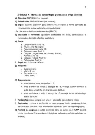 5
APÊNDICE A – Normas de apresentação gráfica para o artigo científico
a) Citações: NBR10520 (ver manual);
b) Referências: NBR 6023:2002 (ver manual);
c) Siglas: quando aparecem pela primeira vez no texto, a forma completa do
nome precede a sigla, colocada entre parênteses:
Ex.: Secretaria de Controle Acadêmico (SECON)
d) Equações e fórmulas: aparecem destacadas do texto, centralizadas e
numeradas, de modo a facilitar sua leitura.
e) Fonte:
a. Corpo de texto: Arial 12;
b. Títulos: Arial 12 negrito;
c. Resumo/Abstract: Arial 10;
d. Palavras-chave: Arial 12;
e. Citações Longas (mais de 3 linhas): Arial 10;
f. Autores: Arial 10;
g. Notas de rodapé: Arial 10;
h. Referências: Arial 12;
f) Papel: A4: 210 mm x 297 mm;
g) Margens:
i. Superior 3 cm;
j. Inferior 2 cm;
k. Esquerda 3 cm;
l. Direita 2 cm;
h) Espaçamento:
m. entre linhas e entre parágrafos : 1,5;
n. entre o texto e os títulos: 2 espaços de 1,5, ou seja, quando terminar o
texto, deixe uma linha em branco antes do título;
o. entre os títulos e o texto: 1 espaço de 1,5, ou seja, iniciar na linha logo
abaixo do título;
i) Parágrafos: iniciar sempre com uma (1) tabulação para indicar o início;
j) Paginação: contínua e seqüencial no canto superior direito, sendo que todas
as folhas são contadas, mas o número só aparece a partir da segunda página;
k) Número de páginas: o artigo científico para os alunos da FAEMA deverá
conter no mínimo 15 e no máximo 25 páginas, incluindo possíveis apêndices ou
anexos;
 