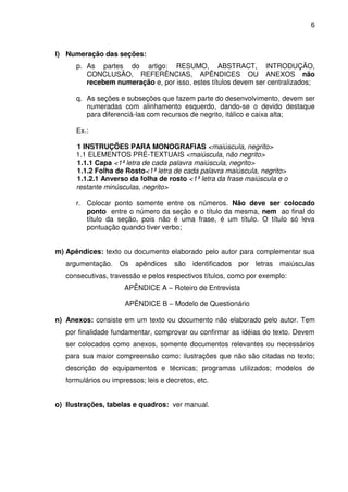 6
l) Numeração das seções:
p. As partes do artigo: RESUMO, ABSTRACT, INTRODUÇÃO,
CONCLUSÃO, REFERÊNCIAS, APÊNDICES OU ANEXOS não
recebem numeração e, por isso, estes títulos devem ser centralizados;
q. As seções e subseções que fazem parte do desenvolvimento, devem ser
numeradas com alinhamento esquerdo, dando-se o devido destaque
para diferenciá-las com recursos de negrito, itálico e caixa alta;
Ex.:
1 INSTRUÇÕES PARA MONOGRAFIAS <maiúscula, negrito>
1.1 ELEMENTOS PRÉ-TEXTUAIS <maiúscula, não negrito>
1.1.1 Capa <1ª letra de cada palavra maiúscula, negrito>
1.1.2 Folha de Rosto<1ª letra de cada palavra maiúscula, negrito>
1.1.2.1 Anverso da folha de rosto <1ª letra da frase maiúscula e o
restante minúsculas, negrito>
r. Colocar ponto somente entre os números. Não deve ser colocado
ponto entre o número da seção e o título da mesma, nem ao final do
título da seção, pois não é uma frase, é um título. O título só leva
pontuação quando tiver verbo;
m) Apêndices: texto ou documento elaborado pelo autor para complementar sua
argumentação. Os apêndices são identificados por letras maiúsculas
consecutivas, travessão e pelos respectivos títulos, como por exemplo:
APÊNDICE A – Roteiro de Entrevista
APÊNDICE B – Modelo de Questionário
n) Anexos: consiste em um texto ou documento não elaborado pelo autor. Tem
por finalidade fundamentar, comprovar ou confirmar as idéias do texto. Devem
ser colocados como anexos, somente documentos relevantes ou necessários
para sua maior compreensão como: ilustrações que não são citadas no texto;
descrição de equipamentos e técnicas; programas utilizados; modelos de
formulários ou impressos; leis e decretos, etc.
o) Ilustrações, tabelas e quadros: ver manual.
 