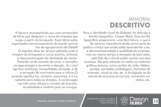 UNIVERSIDADE LUTERANA DO BRASIL
CAMPUS CARAZINHO
CURSO DE DESIGN
MANUAL PADRÃO CURSO DESIGN 15
MEMORIAL
DESCRITIVO
A figura é acompanhada por uma composição
de letras que designam o nome da empresa que
surgiu a partir do brinquedo. Essas letras estão
organizadas harmoniosamente de acordo com as
leis de agrupamento da Gestalt
.O logotipo deve ser sempre aplicado junto a
imagem do brinquedo e nunca sozinho, evitando
a descaracterização da identidade da marca.
Tratando-se de conceito de cores, o vermelho
carrega energia e aumenta a atenção. Já o azul
significa confiança, tranquilidade, amizade, e da
a sensação de movimento para o infinito.O
amarelo significa luz, conforto, esperança, é a luz
radiante para todas as direções. A combinação
nas três cores reforça o conceito de diversão,
durabilidade e conforto para as crianças.
Para a identidade visual da biobokê, foi definida a
família tipográfica Cooper Black. Essa família
tipográfica proporciona uma fácil leitura, o que é
de extrema importância tendo como parte do
publico criança que ainda estão aprendendo a ler,
e demonstraseriedade e qualidade da empresa,
mas ao mesmo tempo a sensação de bem estar,
pelo fato de o cliente poder confiar nos seus
produtos. Ela será utilizada em todos os materiais
gráficos textuais, como cartões de visita, folders,
canetas, camisetas, embalagens, fachadas da
empresa, visual do site, etc. A divulgação se da
através de anúncios em jornais, comerciais em
rádios, etc.
 