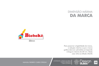 UNIVERSIDADE LUTERANA DO BRASIL
CAMPUS CARAZINHO
CURSO DE DESIGN
MANUAL PADRÃO CURSO DESIGN 20
DIMENSÃO MÁXIMA
DA MARCA
Para preservar a legibilidade da marca,
a redução máxima a que a marca
gráfica deve ser submetida corresponde
à largura máxima de 20 mm. Neste
caso retira-se (Moda infantil)
20mm
Biobok
 